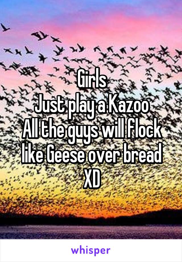 Girls
Just play a Kazoo
All the guys will flock like Geese over bread XD