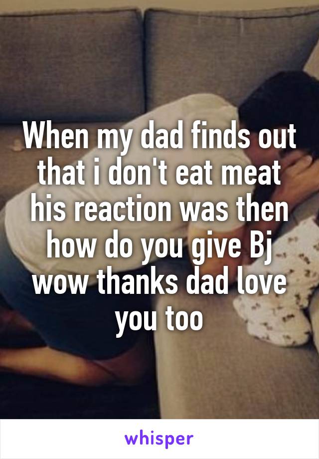 When my dad finds out that i don't eat meat his reaction was then how do you give Bj wow thanks dad love you too