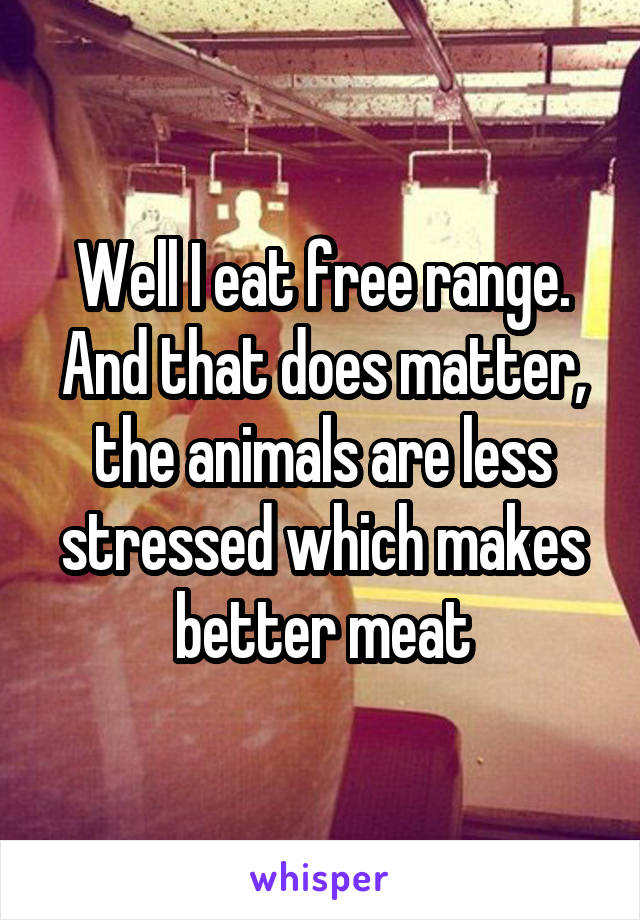 Well I eat free range. And that does matter, the animals are less stressed which makes better meat