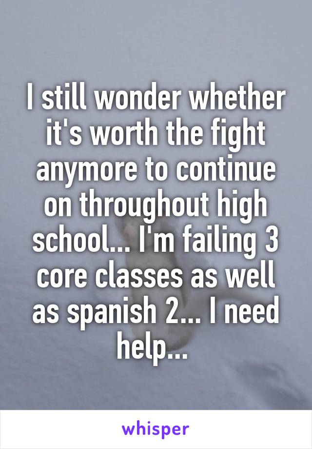 I still wonder whether it's worth the fight anymore to continue on throughout high school... I'm failing 3 core classes as well as spanish 2... I need help... 