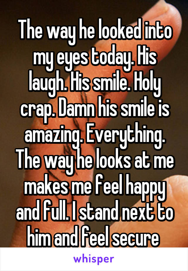 The way he looked into my eyes today. His laugh. His smile. Holy crap. Damn his smile is amazing. Everything. The way he looks at me makes me feel happy and full. I stand next to him and feel secure 