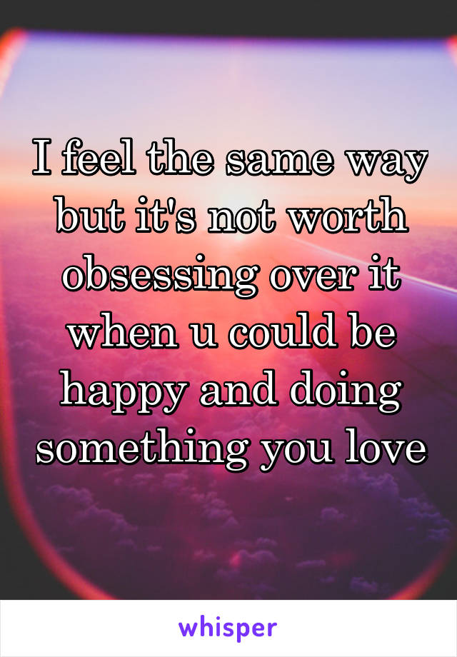 I feel the same way but it's not worth obsessing over it when u could be happy and doing something you love 