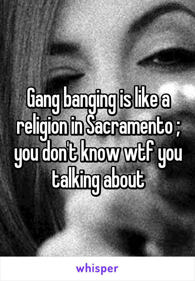 Gang banging is like a religion in Sacramento ; you don't know wtf you talking about