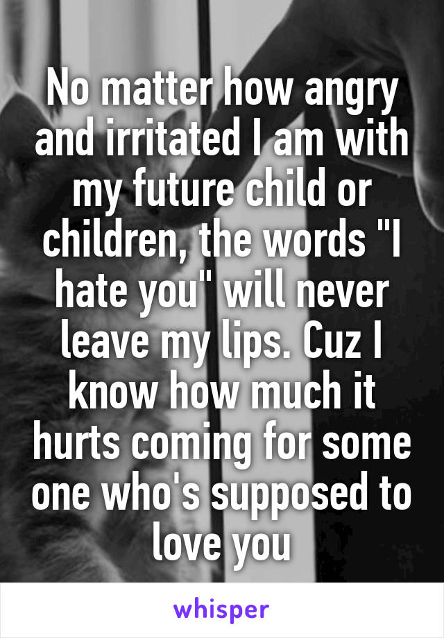 No matter how angry and irritated I am with my future child or children, the words "I hate you" will never leave my lips. Cuz I know how much it hurts coming for some one who's supposed to love you