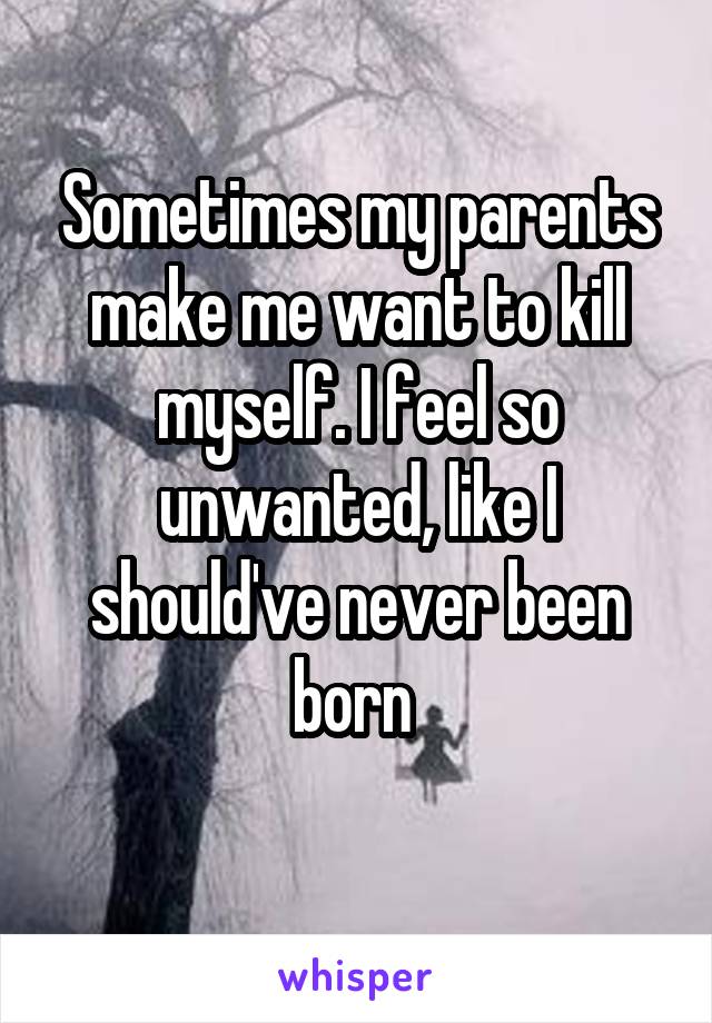 Sometimes my parents make me want to kill myself. I feel so unwanted, like I should've never been born 
