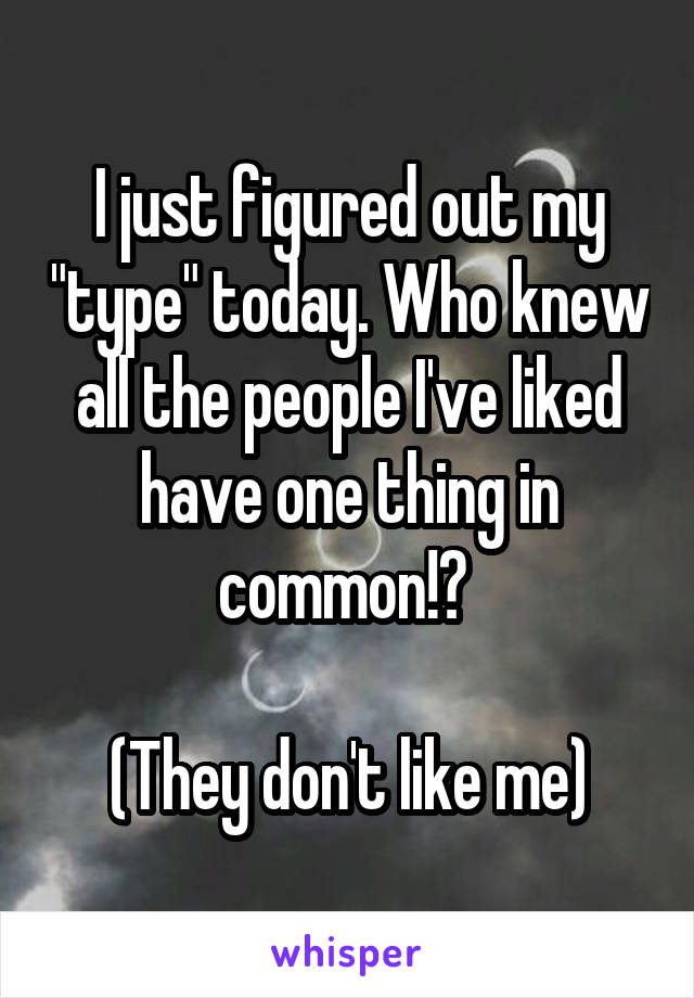 I just figured out my "type" today. Who knew all the people I've liked have one thing in common!? 

(They don't like me)