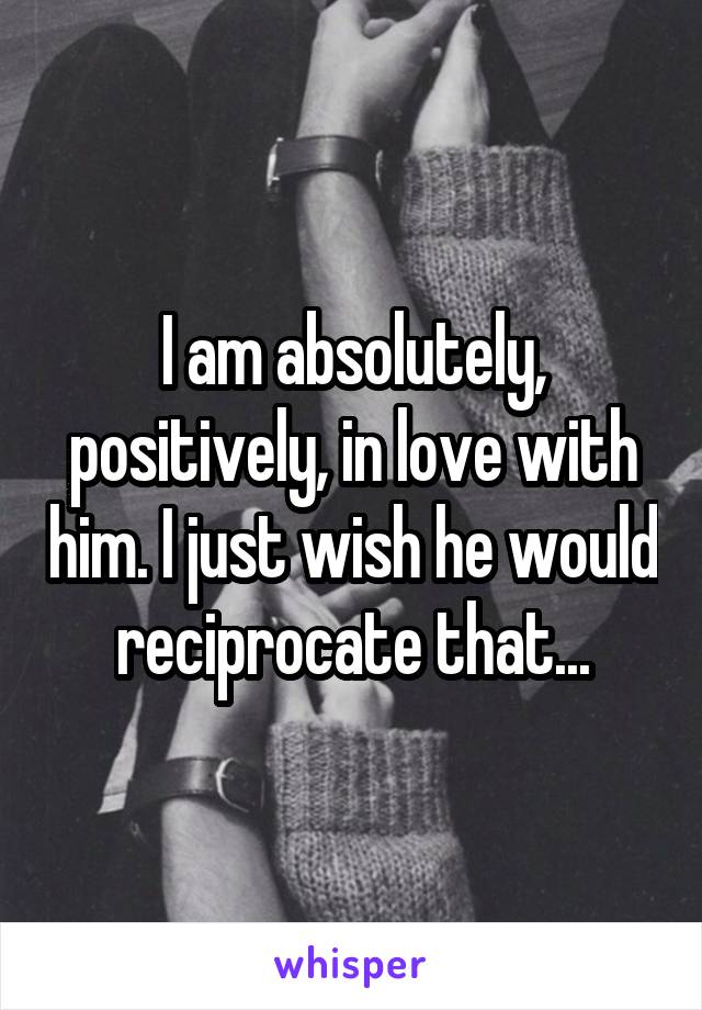 I am absolutely, positively, in love with him. I just wish he would reciprocate that...