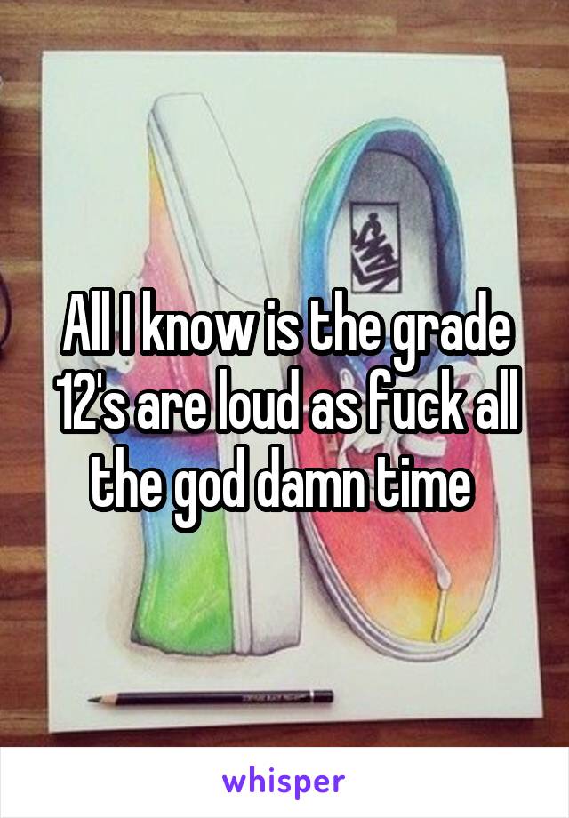 All I know is the grade 12's are loud as fuck all the god damn time 