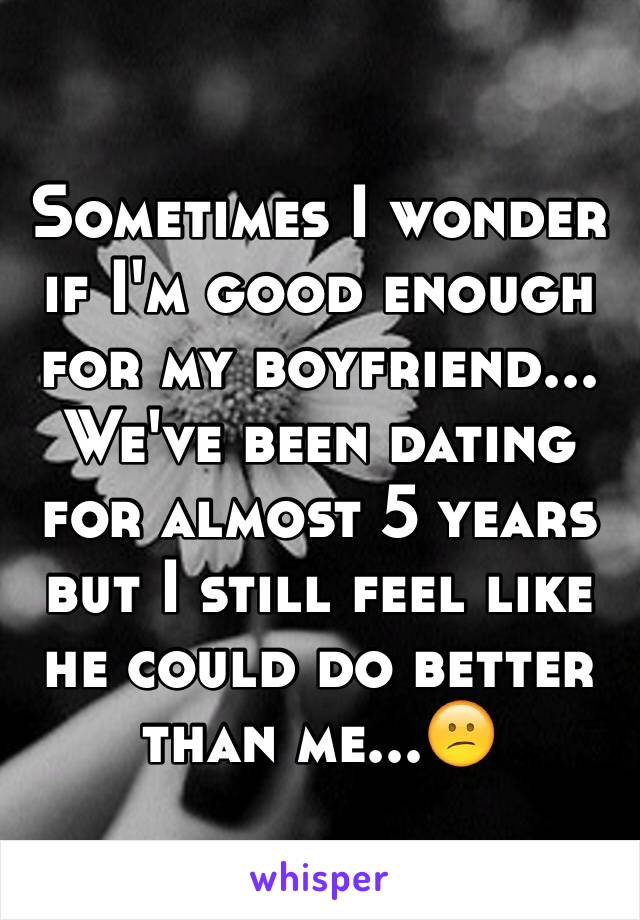 Sometimes I wonder if I'm good enough for my boyfriend... We've been dating for almost 5 years but I still feel like he could do better than me...😕