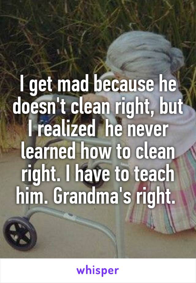 I get mad because he doesn't clean right, but I realized  he never learned how to clean right. I have to teach him. Grandma's right. 