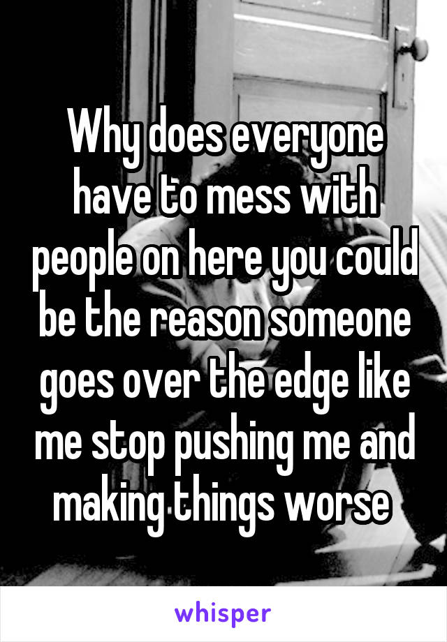 Why does everyone have to mess with people on here you could be the reason someone goes over the edge like me stop pushing me and making things worse 