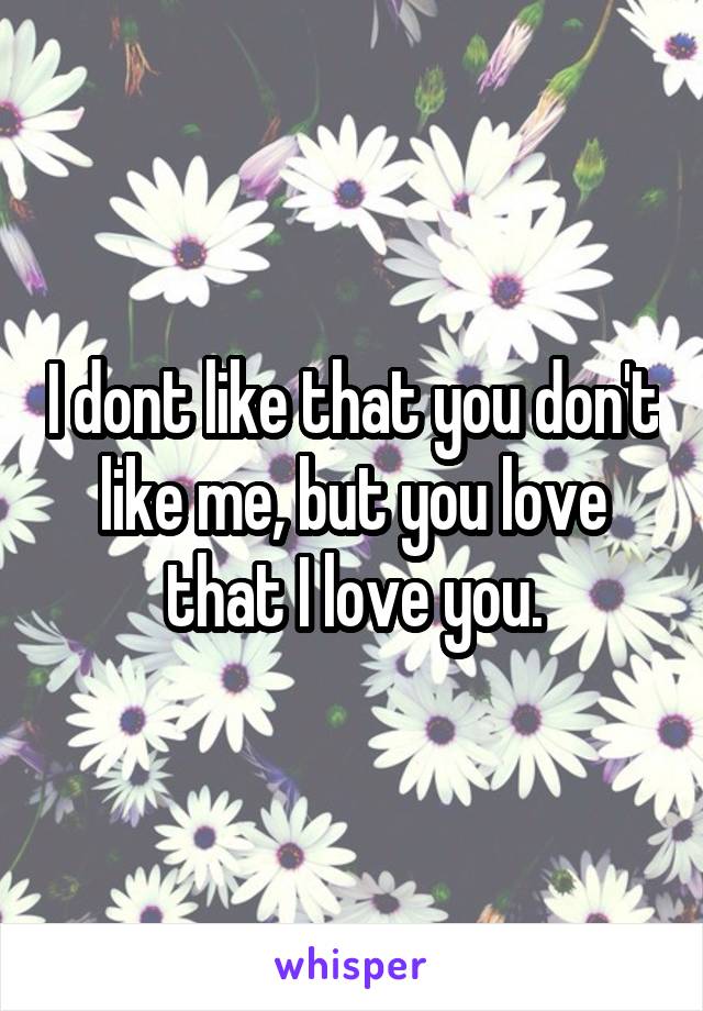 I dont like that you don't like me, but you love that I love you.