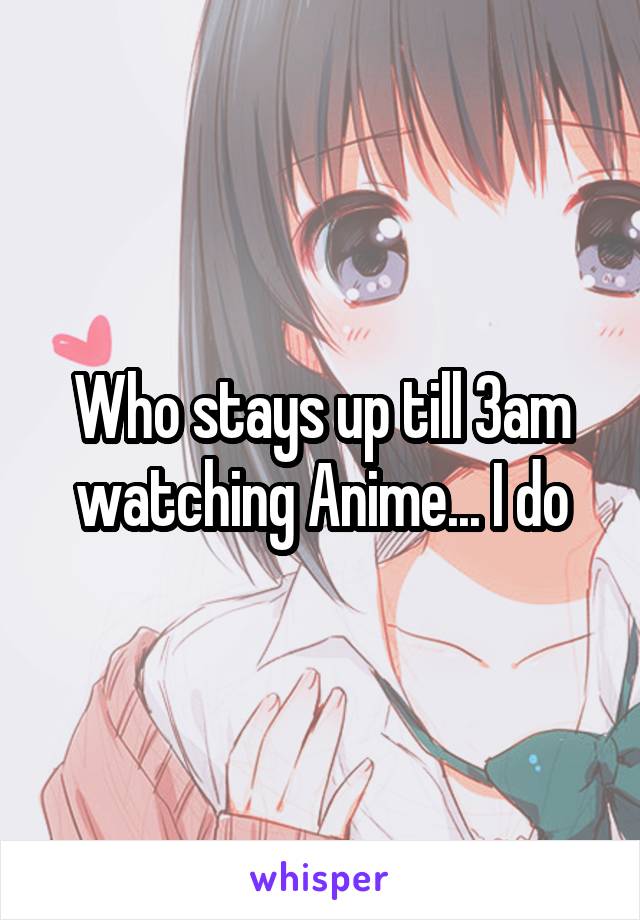 Who stays up till 3am watching Anime... I do