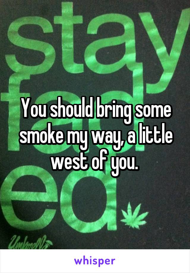 You should bring some smoke my way, a little west of you. 