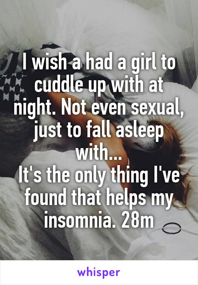 I wish a had a girl to cuddle up with at night. Not even sexual, just to fall asleep with...
It's the only thing I've found that helps my insomnia. 28m