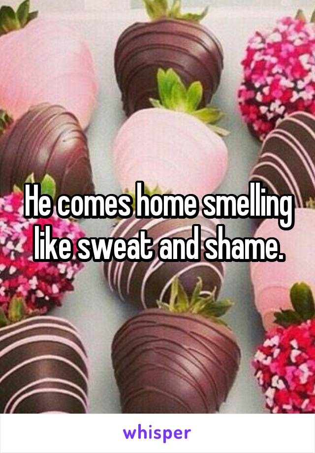 He comes home smelling like sweat and shame.