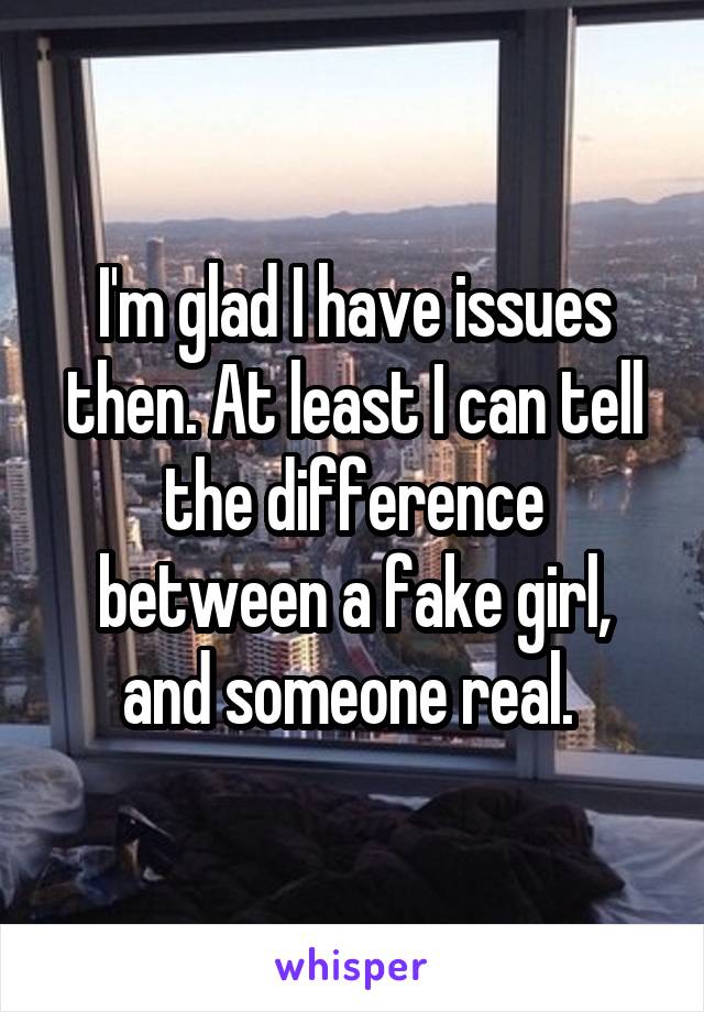 I'm glad I have issues then. At least I can tell the difference between a fake girl, and someone real. 