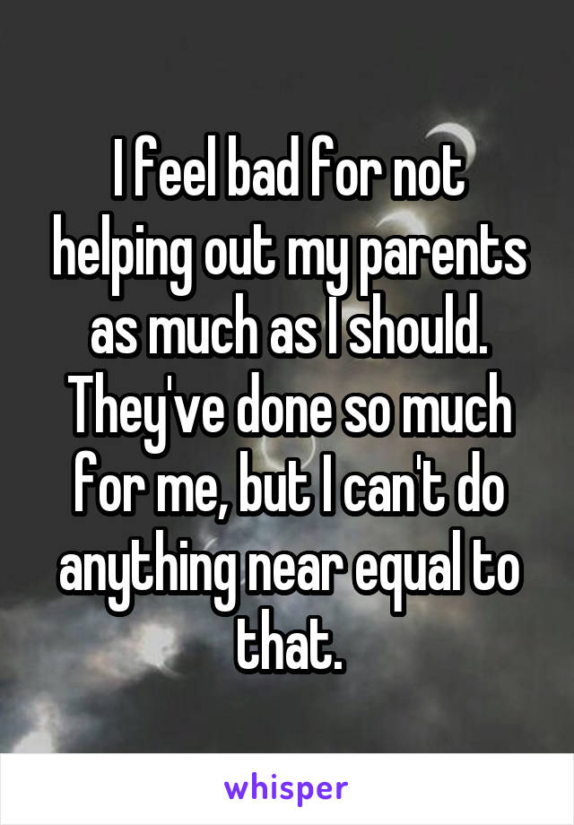 I feel bad for not helping out my parents as much as I should. They've done so much for me, but I can't do anything near equal to that.