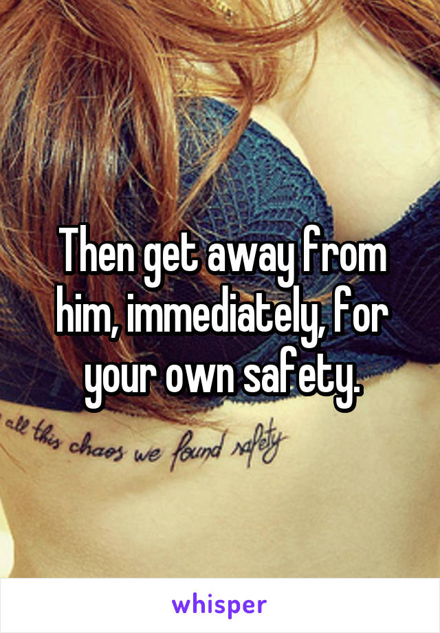 Then get away from him, immediately, for your own safety.