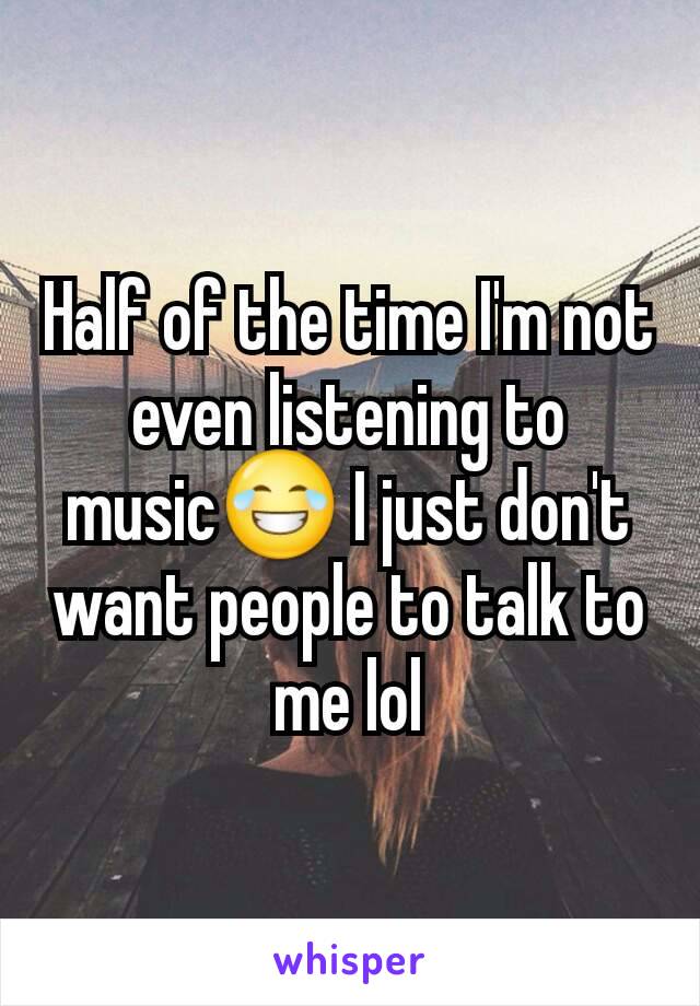 Half of the time I'm not even listening to music😂 I just don't want people to talk to me lol