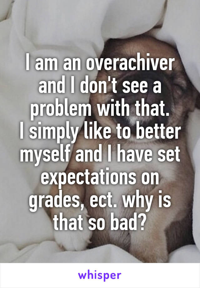 I am an overachiver and I don't see a problem with that.
I simply like to better myself and I have set expectations on grades, ect. why is that so bad?