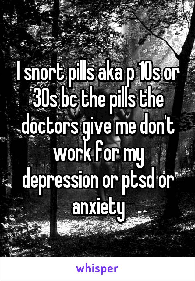 I snort pills aka p 10s or 30s bc the pills the doctors give me don't work for my depression or ptsd or anxiety