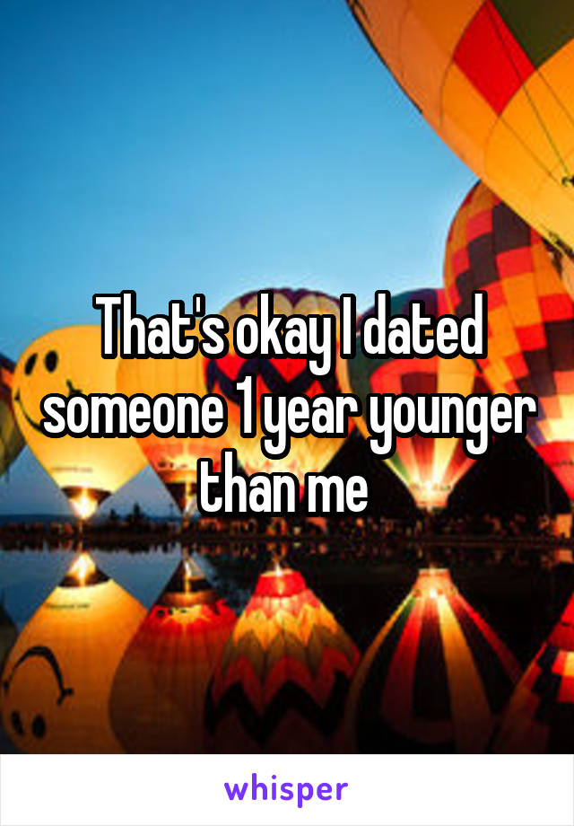 That's okay I dated someone 1 year younger than me 