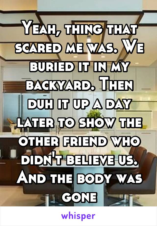 Yeah, thing that scared me was. We buried it in my backyard. Then duh it up a day later to show the other friend who didn't believe us. And the body was gone