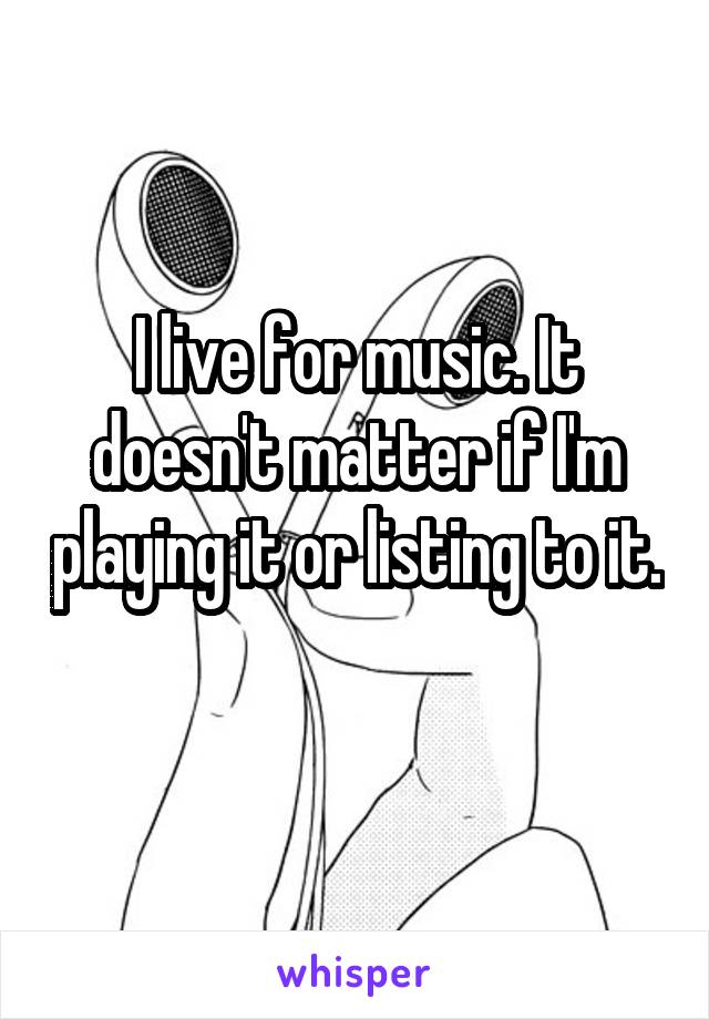 I live for music. It doesn't matter if I'm playing it or listing to it. 