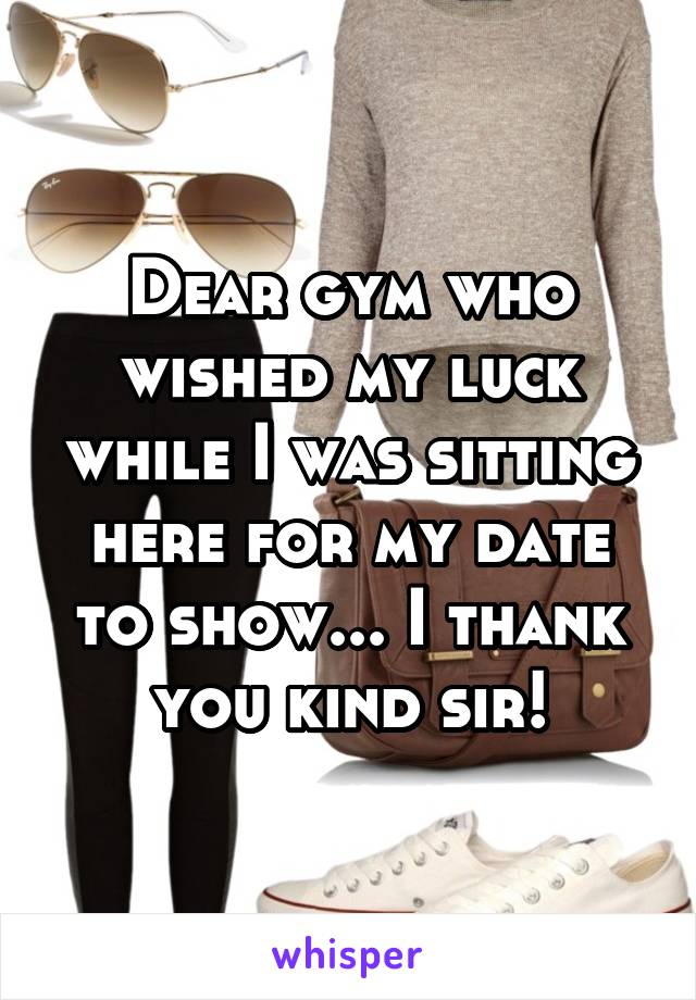 Dear gym who wished my luck while I was sitting here for my date to show... I thank you kind sir!