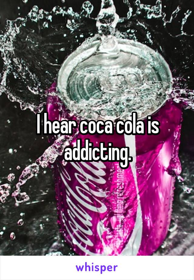 I hear coca cola is addicting.