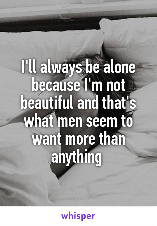 I'll always be alone because I'm not beautiful and that's what men seem to want more than anything 