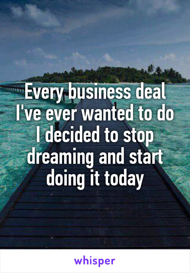 Every business deal I've ever wanted to do I decided to stop dreaming and start doing it today