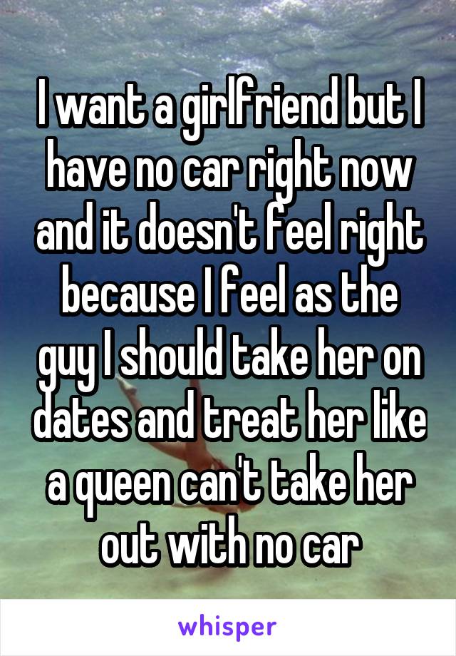 I want a girlfriend but I have no car right now and it doesn't feel right because I feel as the guy I should take her on dates and treat her like a queen can't take her out with no car