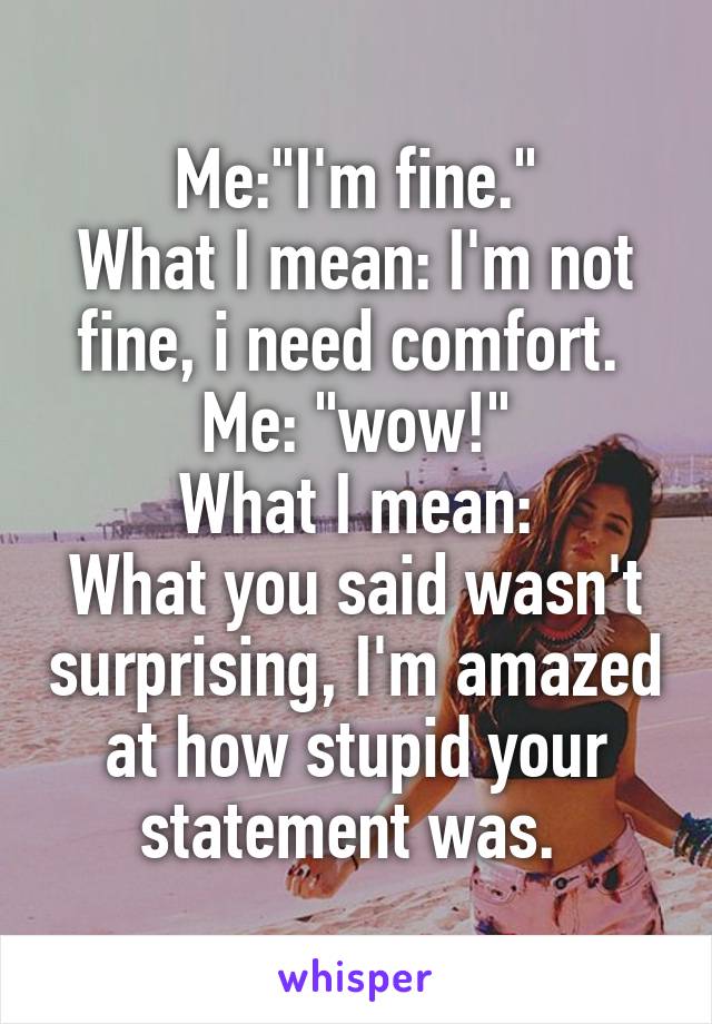 Me:"I'm fine."
What I mean: I'm not fine, i need comfort. 
Me: "wow!"
What I mean:
What you said wasn't surprising, I'm amazed at how stupid your statement was. 