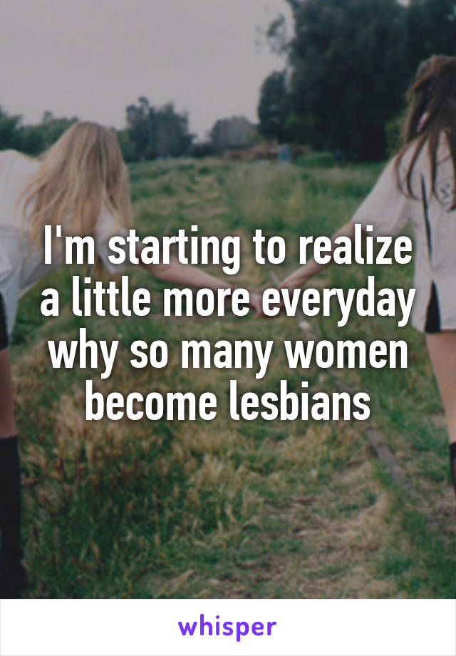 I'm starting to realize a little more everyday why so many women become lesbians