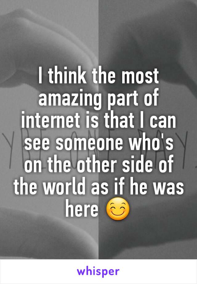 I think the most amazing part of internet is that I can see someone who's on the other side of the world as if he was here 😊