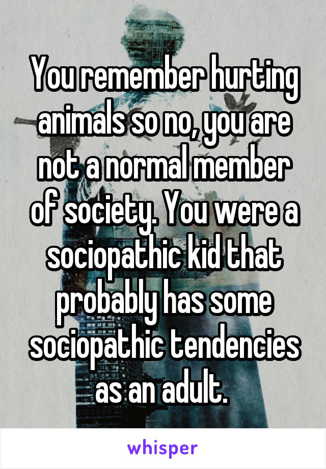 You remember hurting animals so no, you are not a normal member of society. You were a sociopathic kid that probably has some sociopathic tendencies as an adult. 