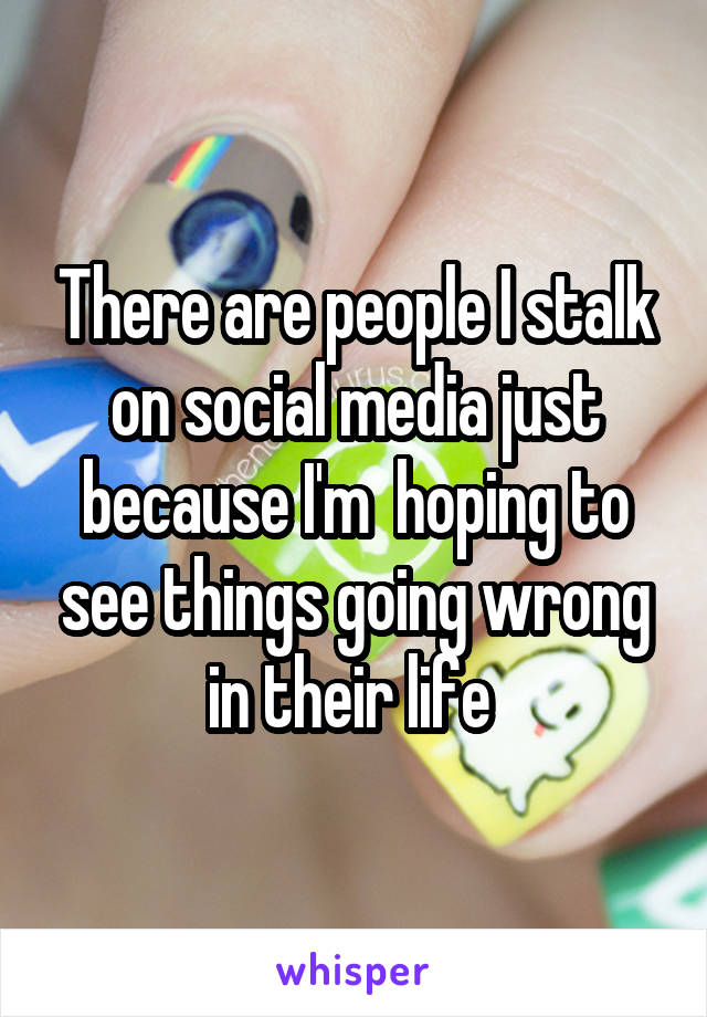 There are people I stalk on social media just because I'm  hoping to see things going wrong in their life 