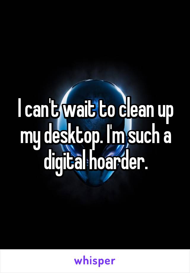 I can't wait to clean up my desktop. I'm such a digital hoarder.