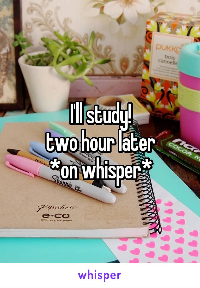 I'll study!
two hour later
*on whisper*