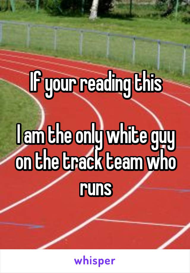 If your reading this

I am the only white guy on the track team who runs