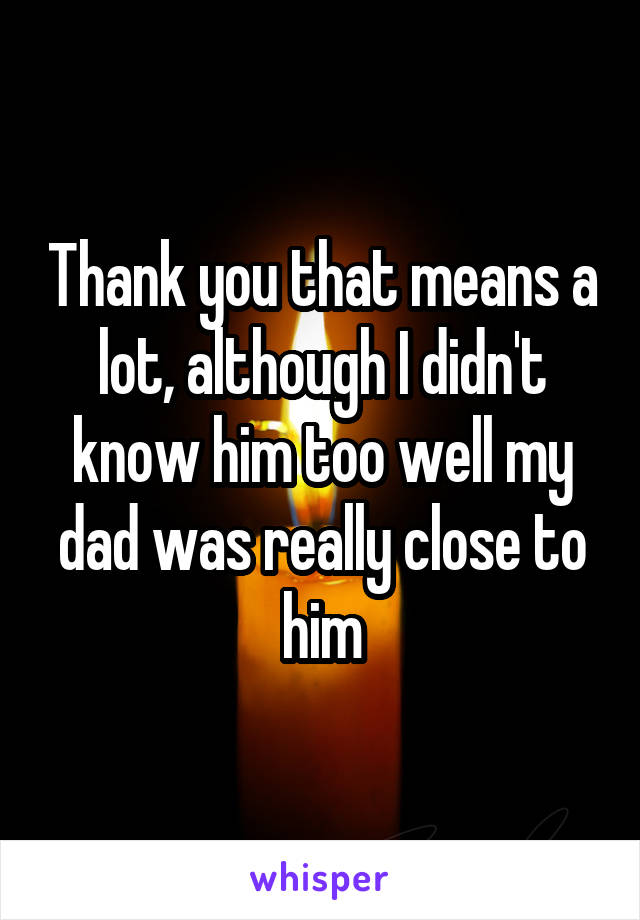 Thank you that means a lot, although I didn't know him too well my dad was really close to him