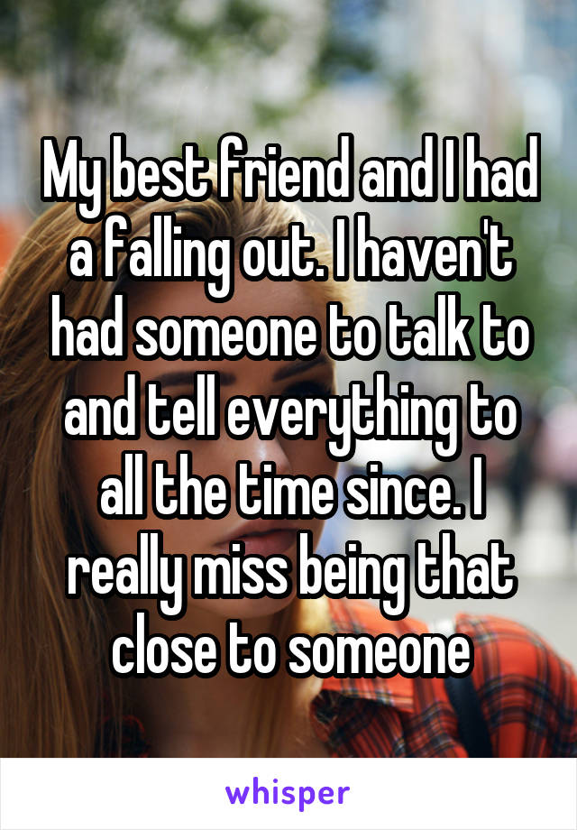 My best friend and I had a falling out. I haven't had someone to talk to and tell everything to all the time since. I really miss being that close to someone