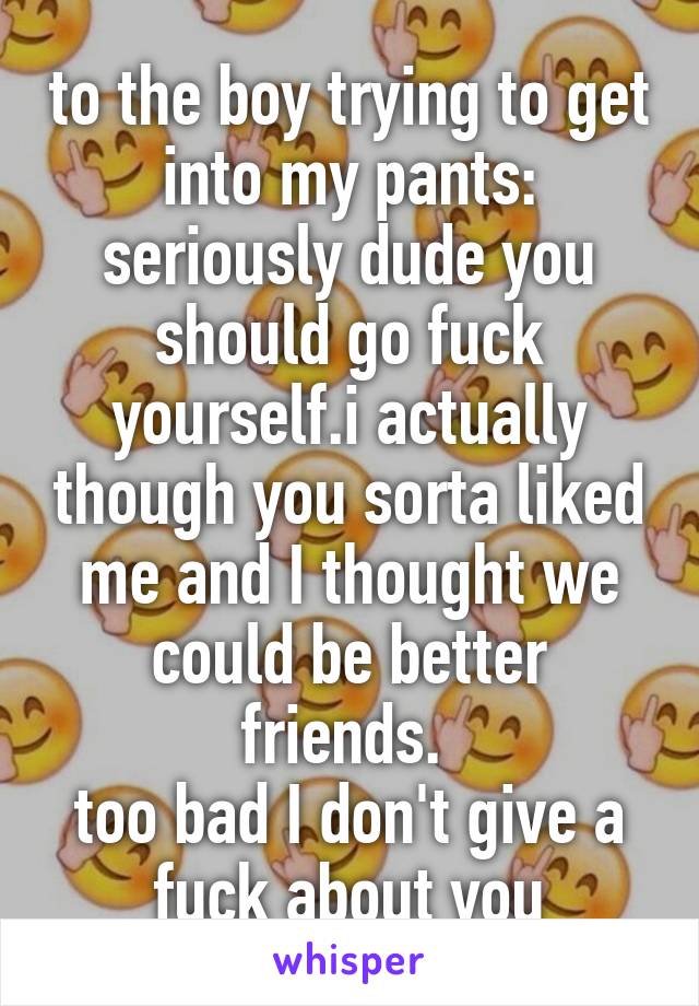 to the boy trying to get into my pants: seriously dude you should go fuck yourself.i actually though you sorta liked me and I thought we could be better friends. 
too bad I don't give a fuck about you