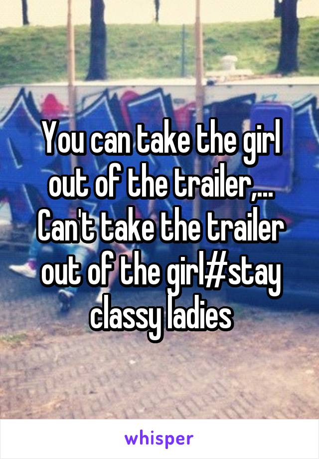 You can take the girl out of the trailer,... Can't take the trailer out of the girl#stay classy ladies