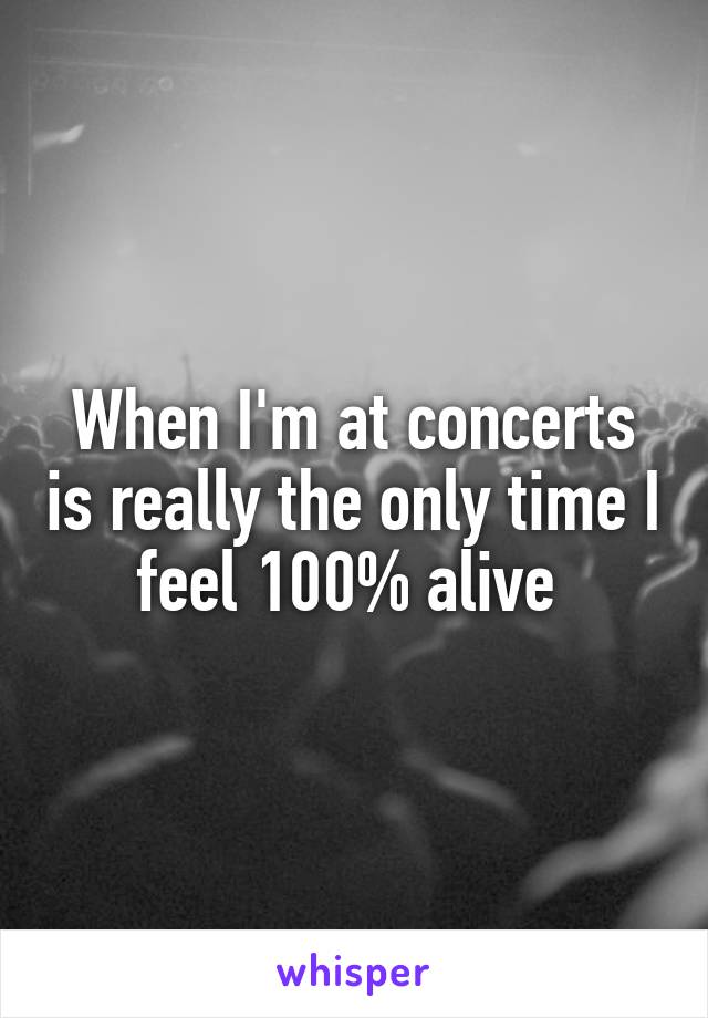 When I'm at concerts is really the only time I feel 100% alive 