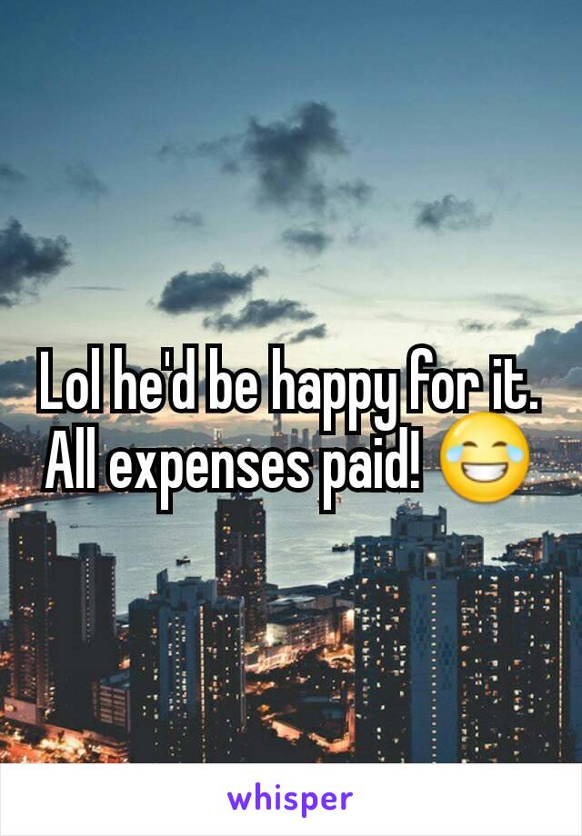 Lol he'd be happy for it. All expenses paid! 😂