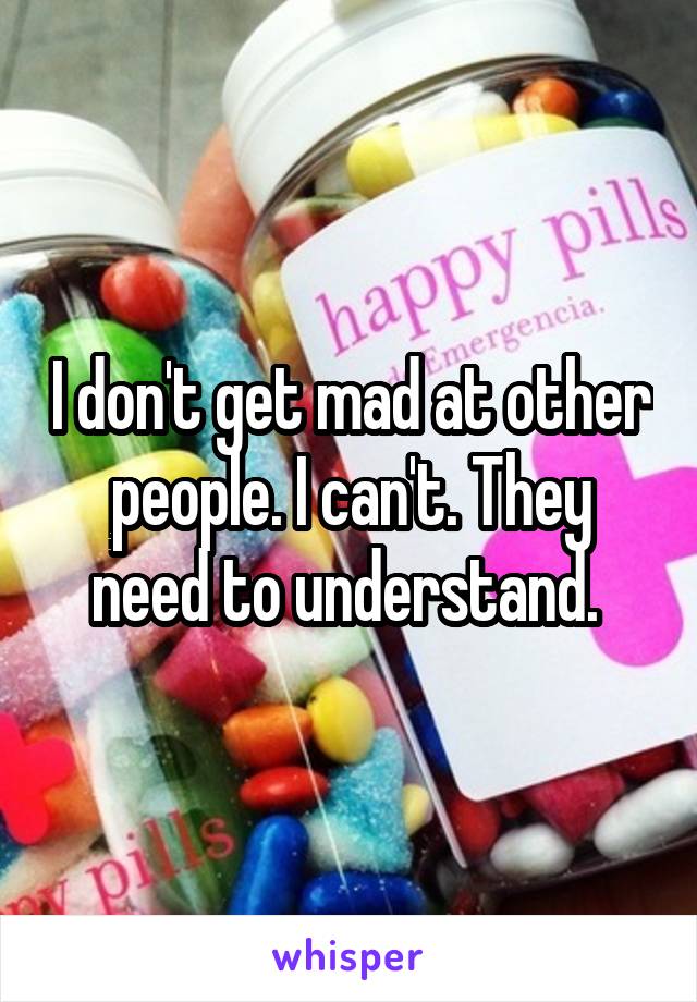 I don't get mad at other people. I can't. They need to understand. 