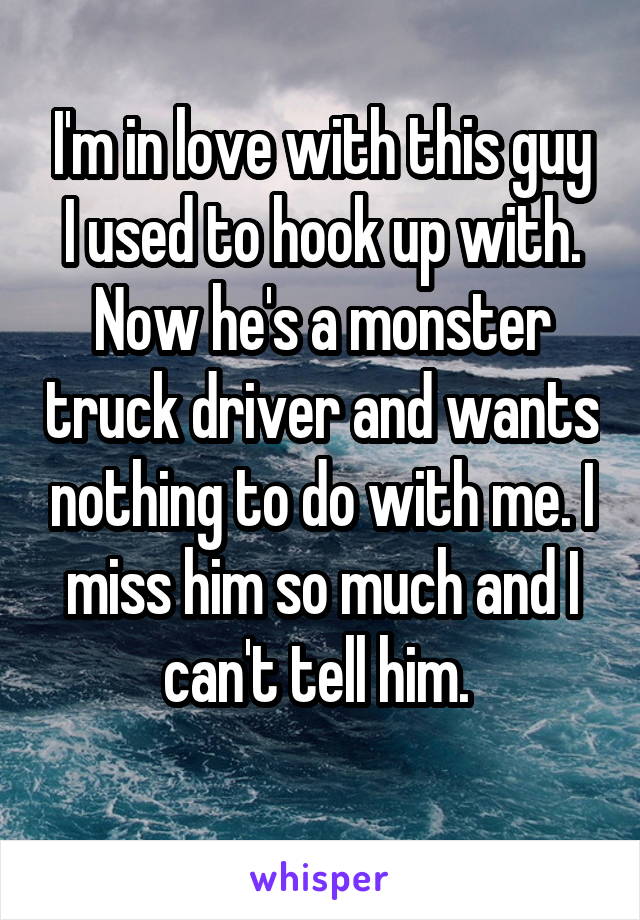 I'm in love with this guy I used to hook up with. Now he's a monster truck driver and wants nothing to do with me. I miss him so much and I can't tell him. 
